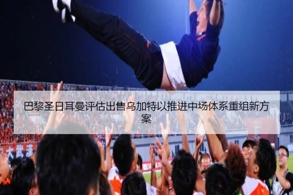 巴黎圣日耳曼评估出售乌加特以推进中场体系重组新方案