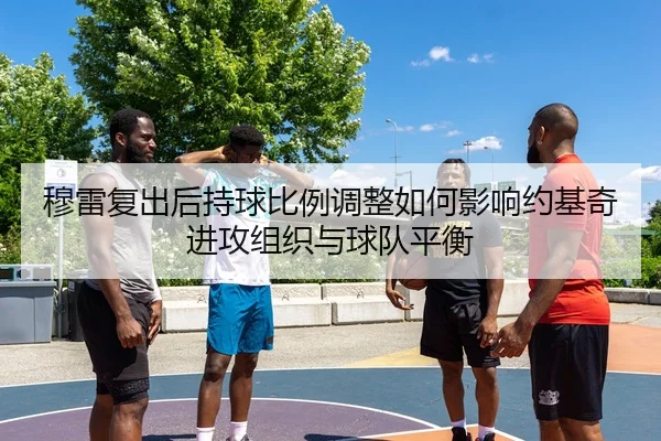 穆雷复出后持球比例调整如何影响约基奇进攻组织与球队平衡