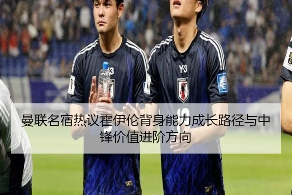 曼联名宿热议霍伊伦背身能力成长路径与中锋价值进阶方向