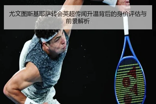 尤文图斯基耶萨转会英超传闻升温背后的身价评估与前景解析