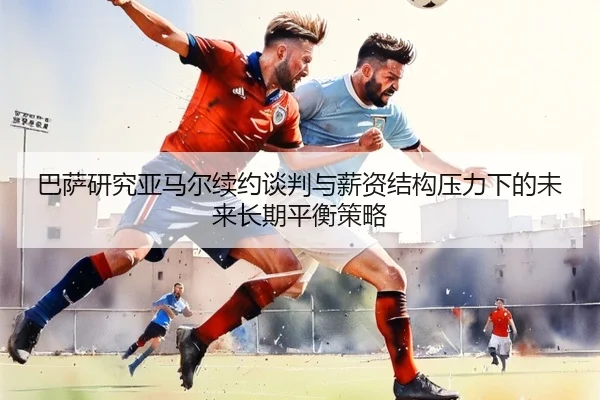 巴萨研究亚马尔续约谈判与薪资结构压力下的未来长期平衡策略