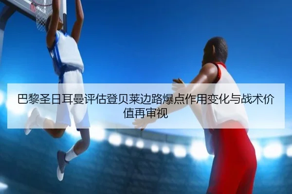 巴黎圣日耳曼评估登贝莱边路爆点作用变化与战术价值再审视