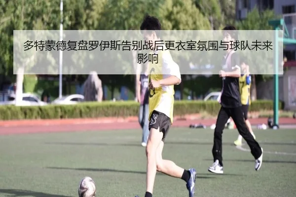 多特蒙德复盘罗伊斯告别战后更衣室氛围与球队未来影响