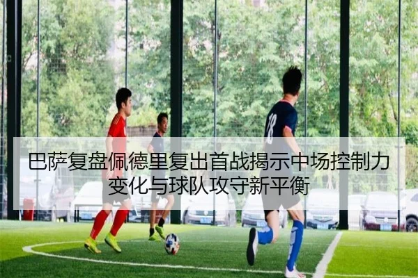 巴萨复盘佩德里复出首战揭示中场控制力变化与球队攻守新平衡
