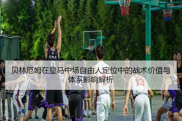 贝林厄姆在皇马中场自由人定位中的战术价值与体系影响解析