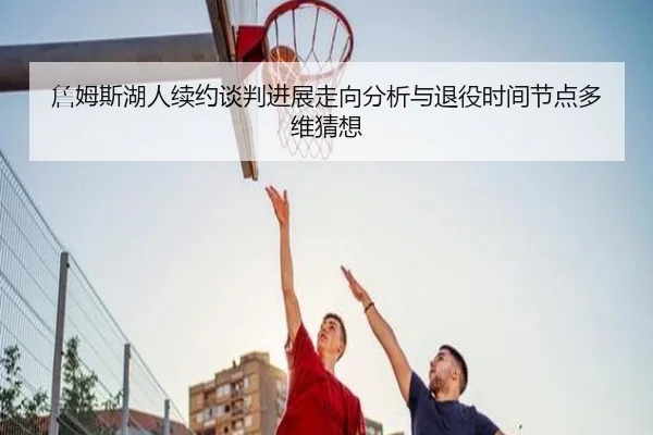 詹姆斯湖人续约谈判进展走向分析与退役时间节点多维猜想