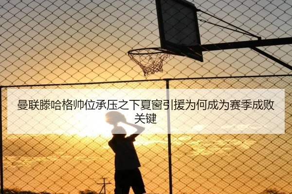 曼联滕哈格帅位承压之下夏窗引援为何成为赛季成败关键