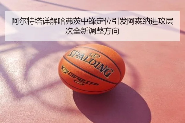 阿尔特塔详解哈弗茨中锋定位引发阿森纳进攻层次全新调整方向