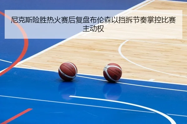 尼克斯险胜热火赛后复盘布伦森以挡拆节奏掌控比赛主动权